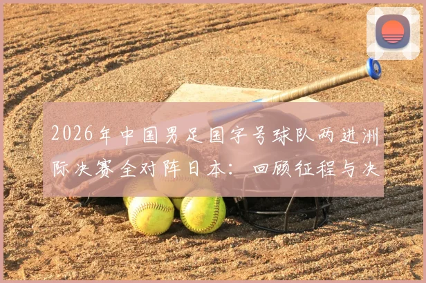2026年中国男足国字号球队两进洲际决赛全对阵日本：回顾征程与决赛前瞻