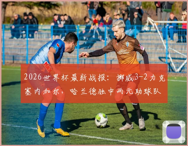 2026世界杯最新战报:挪威3-2力克塞内加尔,哈兰德独中两元助球队提前晋级,附全场精彩集锦与数据解析
