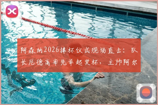 阿森纳2026捧杯仪式现场直击:队长厄德高率先举起奖杯,主帅阿尔特塔激情转圈庆祝全过程