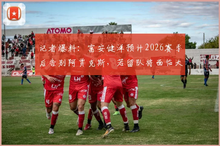 记者爆料：富安健洋预计2026赛季后告别阿贾克斯，若留队将面临大幅降薪，球员未来去向成焦点