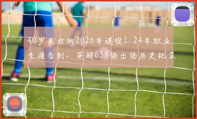 40岁米尔纳2026年退役！24年职业生涯告别，英超658场出场历史纪录回顾与成就解读