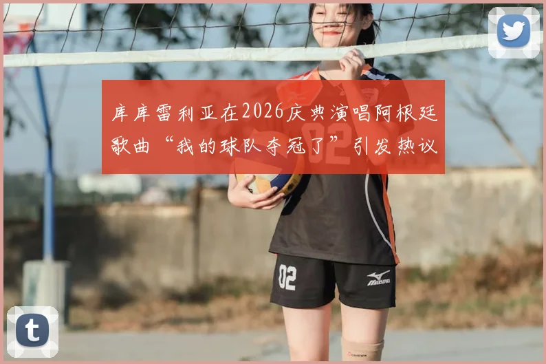 库库雷利亚在2026庆典演唱阿根廷歌曲“我的球队夺冠了”引发热议，切尔西后卫真实意图深度分析