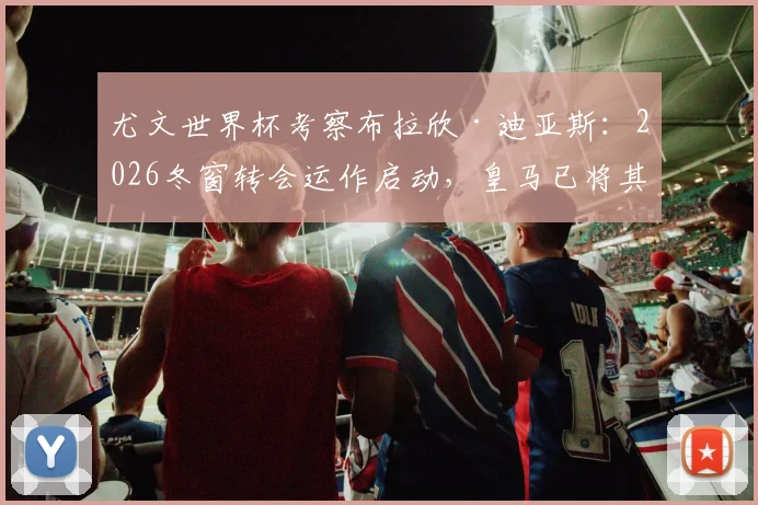 尤文世界杯考察布拉欣·迪亚斯：2026冬窗转会运作启动，皇马已将其排除出未来计划