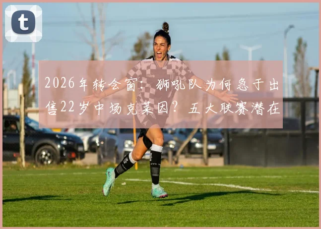 2026年转会窗：狮吼队为何急于出售22岁中场克莱因？五大联赛潜在下家与球员身价解析