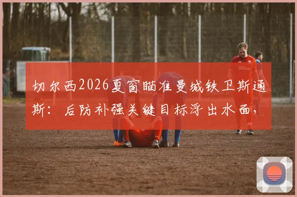 切尔西2026夏窗瞄准曼城铁卫斯通斯：后防补强关键目标浮出水面，转会费与球员意愿成焦点