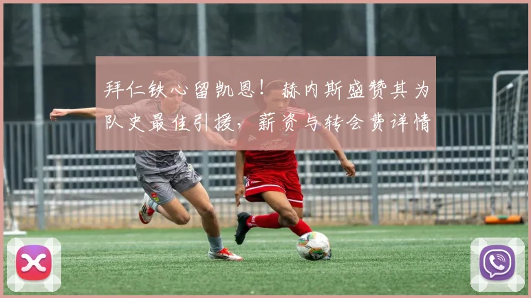 拜仁铁心留凯恩!赫内斯盛赞其为队史最佳引援,薪资与转会费详情分析,2026年前巴萨别想买