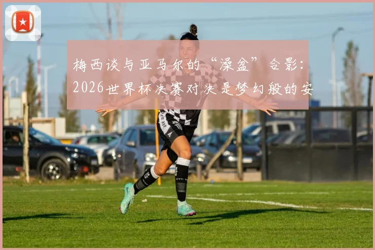 梅西谈与亚马尔的“澡盆”合影：2026世界杯决赛对决是梦幻般的安排