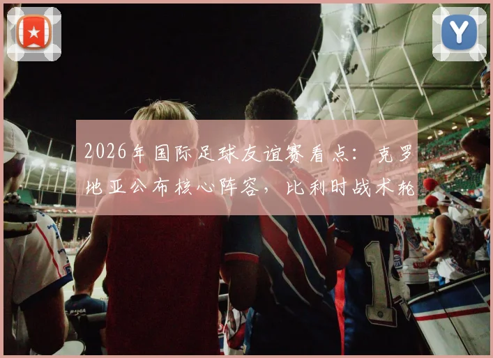 2026年国际足球友谊赛看点：克罗地亚公布核心阵容，比利时战术轮换或有惊喜