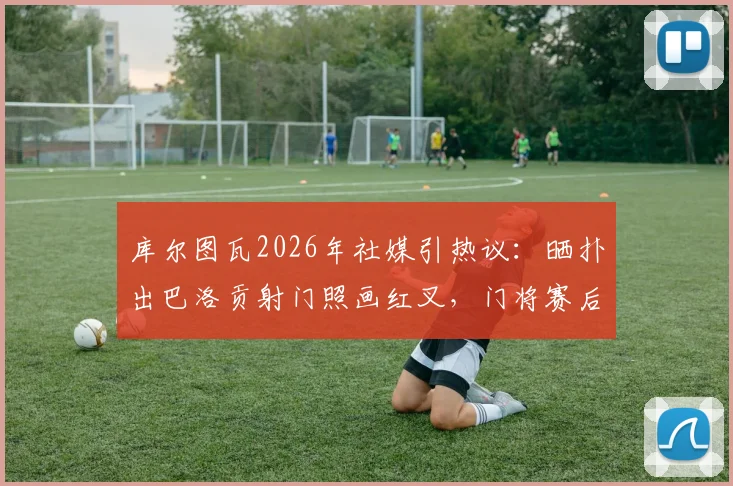库尔图瓦2026年社媒引热议：晒扑出巴洛贡射门照画红叉，门将赛后庆祝行为解读