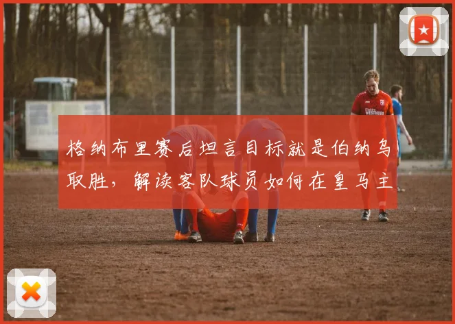 格纳布里赛后坦言目标就是伯纳乌取胜，解读客队球员如何在皇马主场建立获胜心态与机会把握
