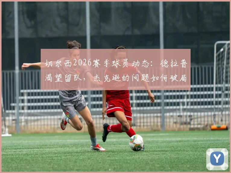 切尔西2026赛季球员动态：德拉普渴望留队，杰克逊的问题如何破局？