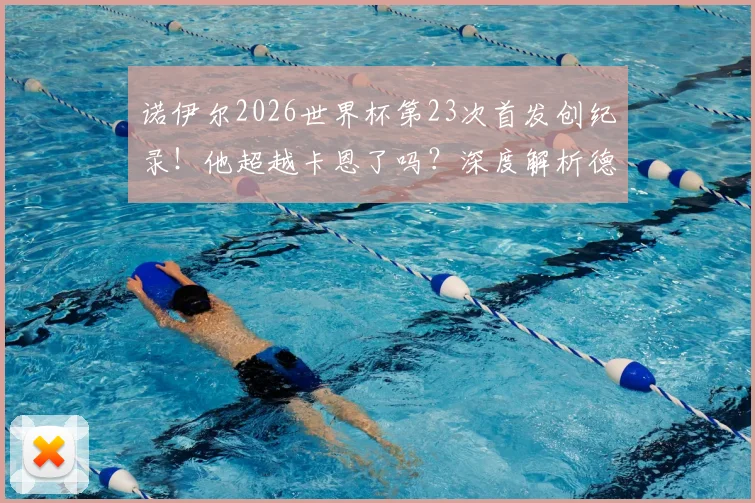 诺伊尔2026世界杯第23次首发创纪录!他超越卡恩了吗?深度解析德国队史门神首发数据