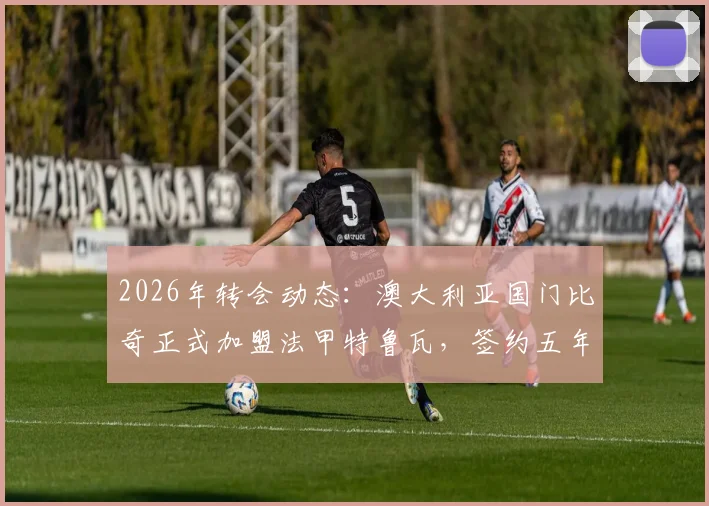 2026年转会动态：澳大利亚国门比奇正式加盟法甲特鲁瓦，签约五年详情与球队前景解读
