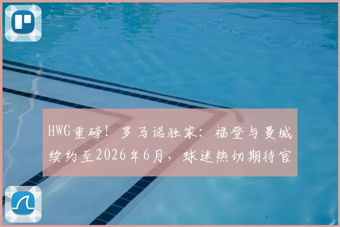 HWG重磅!罗马诺独家:福登与曼城续约至2026年6月,球迷热切期待官宣细节