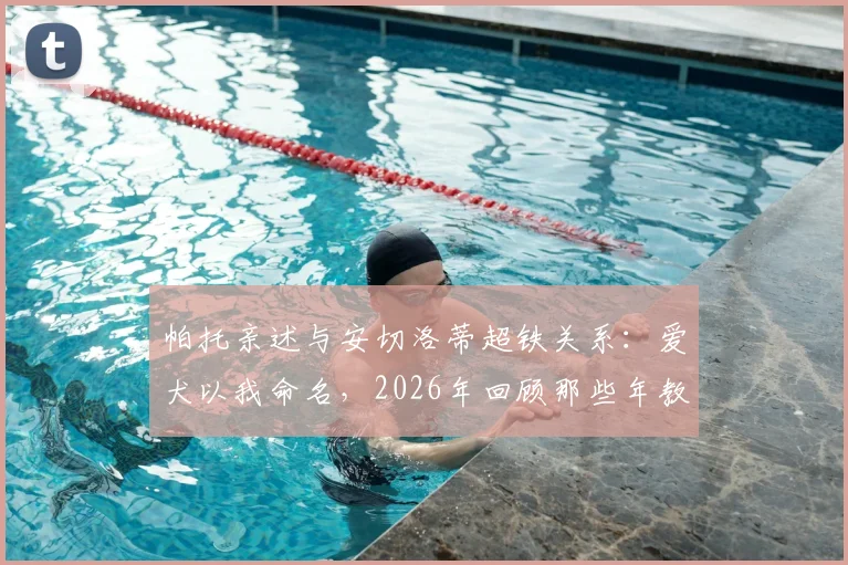 帕托亲述与安切洛蒂超铁关系：爱犬以我命名，2026年回顾那些年教练对我的特别关照