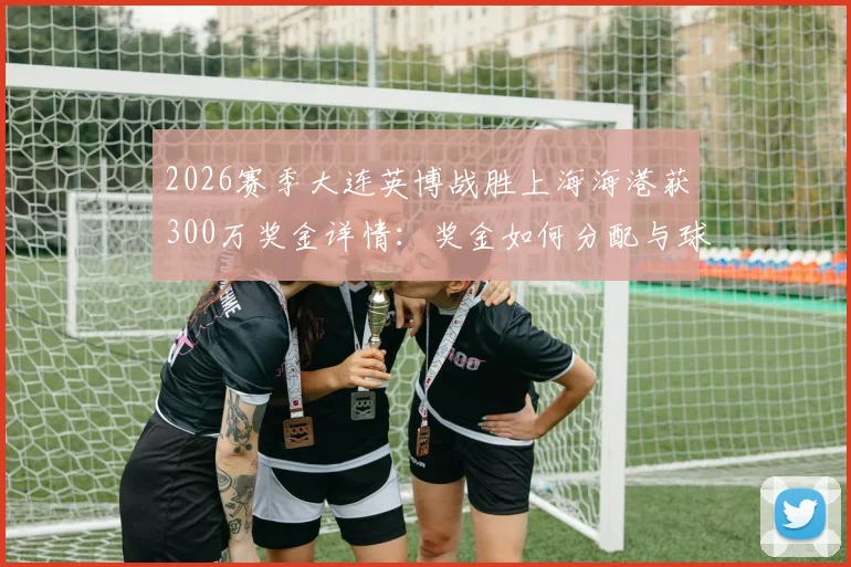 2026赛季大连英博战胜上海海港获300万奖金详情:奖金如何分配与球队心态变化分析