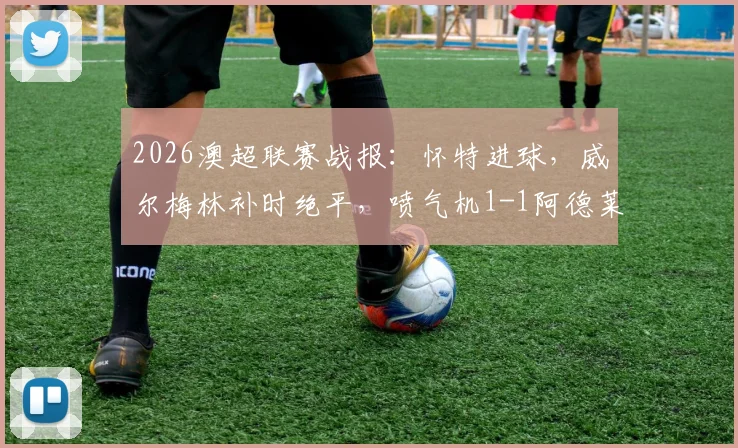 2026澳超联赛战报：怀特进球，威尔梅林补时绝平，喷气机1-1阿德莱德联全场比赛解析