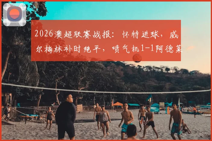 2026澳超联赛战报：怀特进球，威尔梅林补时绝平，喷气机1-1阿德莱德联全场比赛解析