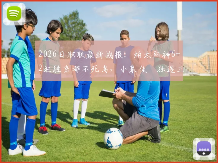 2026日职联最新战报:柏太阳神6-2狂胜京都不死鸟,小泉佳穂独造三球,附全场详细进球球员名单