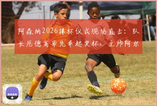 阿森纳2026捧杯仪式现场直击：队长厄德高率先举起奖杯，主帅阿尔特塔激情转圈庆祝全过程