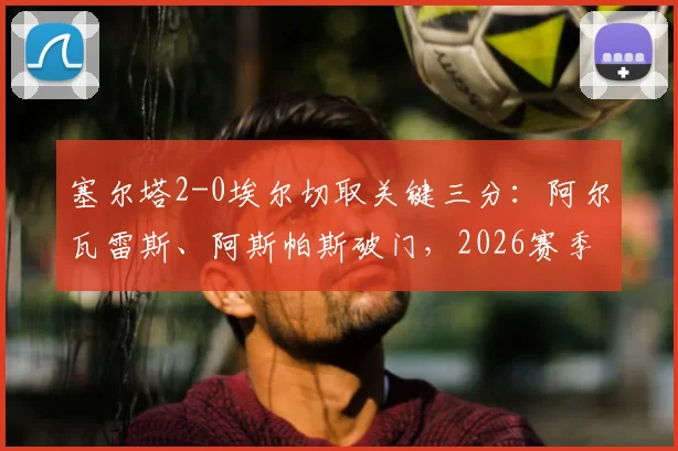 塞尔塔2-0埃尔切取关键三分:阿尔瓦雷斯、阿斯帕斯破门,2026赛季保级与欧战席位之争再起波澜