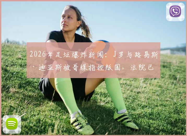2026年足坛爆炸新闻：J罗与路易斯·迪亚斯被哥媒指控叛国，法院已介入，深度解读背后原因与球员未来