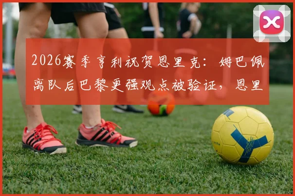 2026赛季亨利祝贺恩里克:姆巴佩离队后巴黎更强观点被验证,恩里克战术打法深度解析