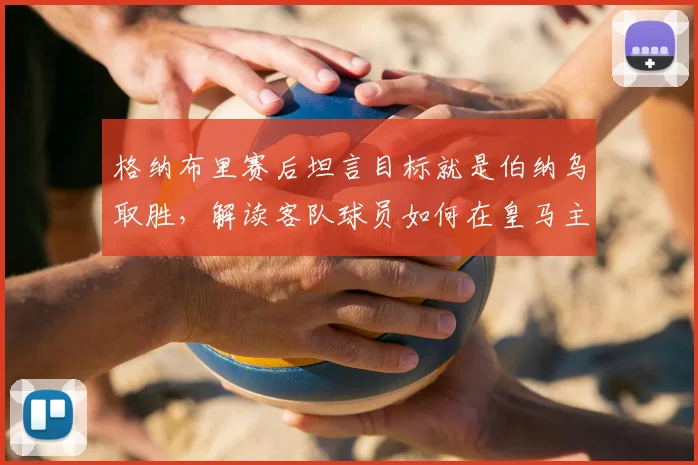 格纳布里赛后坦言目标就是伯纳乌取胜,解读客队球员如何在皇马主场建立获胜心态与机会把握