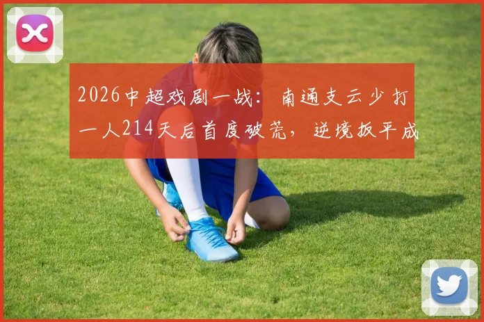 2026中超戏剧一战：南通支云少打一人214天后首度破荒，逆境扳平成都蓉城全记录