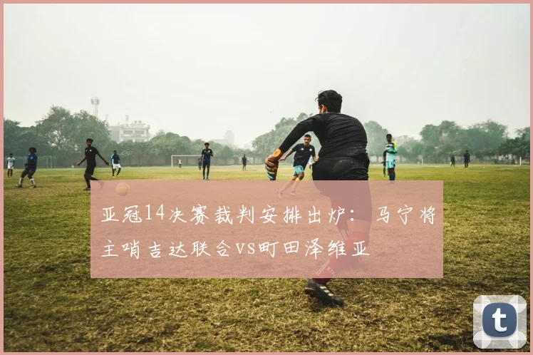 亚冠14决赛裁判安排出炉：马宁将主哨吉达联合vs町田泽维亚