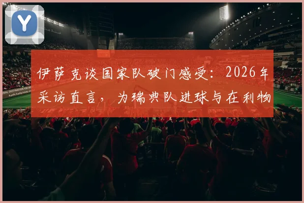 伊萨克谈国家队破门感受：2026年采访直言，为瑞典队进球与在利物浦时感觉很不同