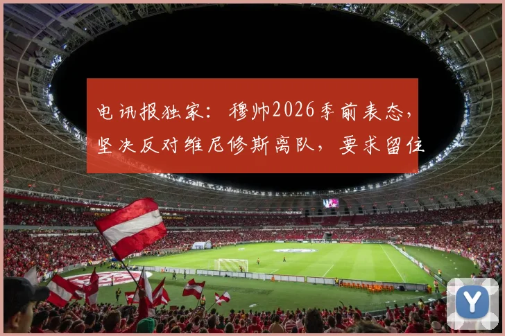 电讯报独家：穆帅2026季前表态，坚决反对维尼修斯离队，要求留住所有核心球星