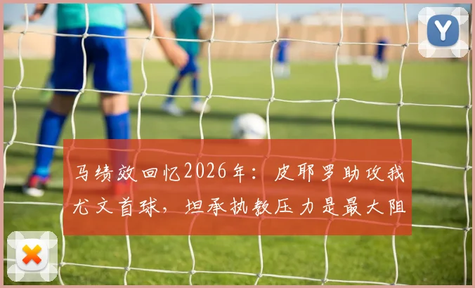 马绩效回忆2026年:皮耶罗助攻我尤文首球,坦承执教压力是最大阻碍