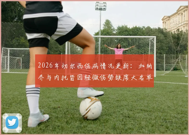2026年切尔西伤病情况更新:加纳乔与内托皆因轻微伤势缺席大名单,详解球员小伤对比赛的影响