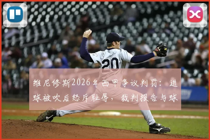 维尼修斯2026年西甲争议判罚：进球被吹后怒斥耻辱，裁判报告与球迷反应一览