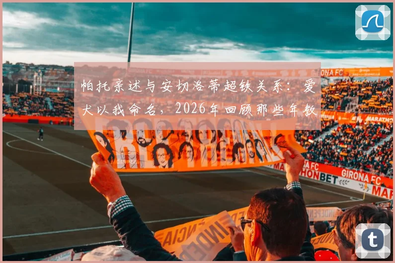 帕托亲述与安切洛蒂超铁关系:爱犬以我命名,2026年回顾那些年教练对我的特别关照