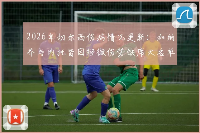 2026年切尔西伤病情况更新：加纳乔与内托皆因轻微伤势缺席大名单，详解球员小伤对比赛的影响