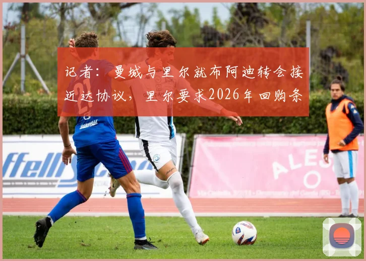 记者:曼城与里尔就布阿迪转会接近达协议,里尔要求2026年回购条款详解