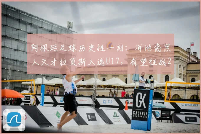 阿根廷足球历史性一刻：海地裔黑人天才拉莫斯入选U17，有望征战2026年世界杯，背后有何深意？