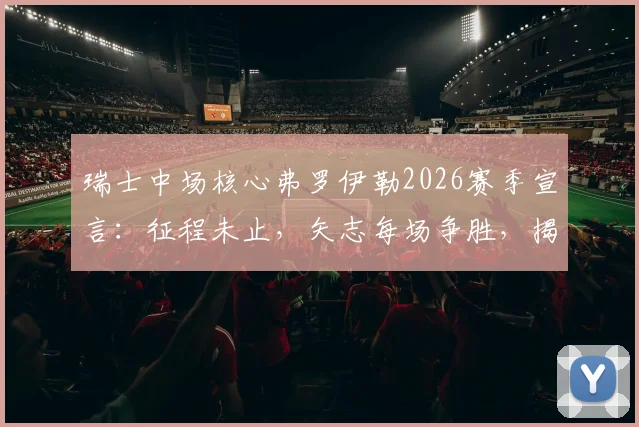瑞士中场核心弗罗伊勒2026赛季宣言:征程未止,矢志每场争胜,揭秘其领袖价值与球队目标