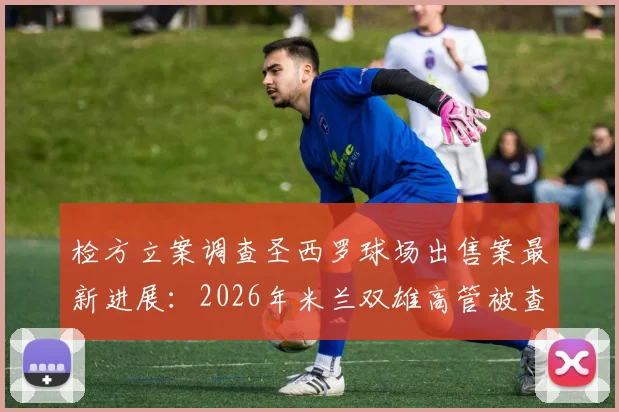 检方立案调查圣西罗球场出售案最新进展：2026年米兰双雄高管被查细节与后续影响分析