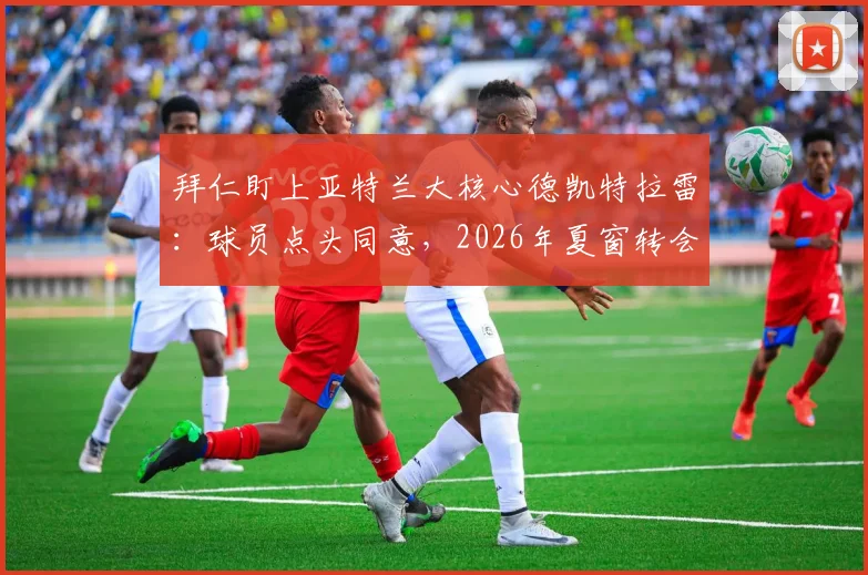 拜仁盯上亚特兰大核心德凯特拉雷:球员点头同意,2026年夏窗转会可行性深度分析