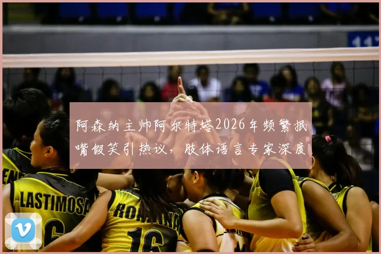 阿森纳主帅阿尔特塔2026年频繁抿嘴假笑引热议,肢体语言专家深度解析背后隐藏的巨大压力