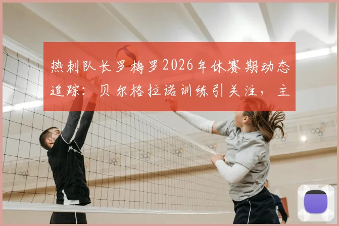 热刺队长罗梅罗2026年休赛期动态追踪：贝尔格拉诺训练引关注，主帅德泽尔比将如何回应？