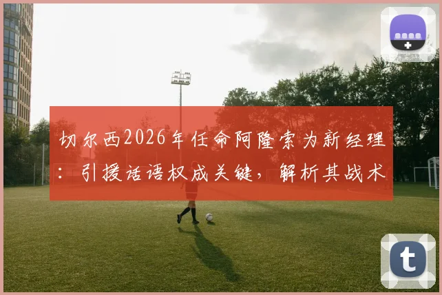 切尔西2026年任命阿隆索为新经理：引援话语权成关键，解析其战术风格与球队重建挑战