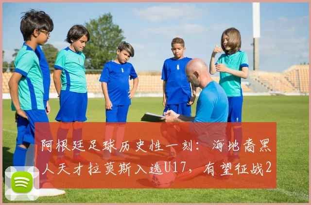 阿根廷足球历史性一刻:海地裔黑人天才拉莫斯入选U17,有望征战2026年世界杯,背后有何深意?
