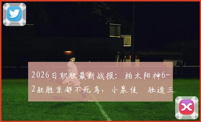2026日职联最新战报：柏太阳神6-2狂胜京都不死鸟，小泉佳穂独造三球，附全场详细进球球员名单