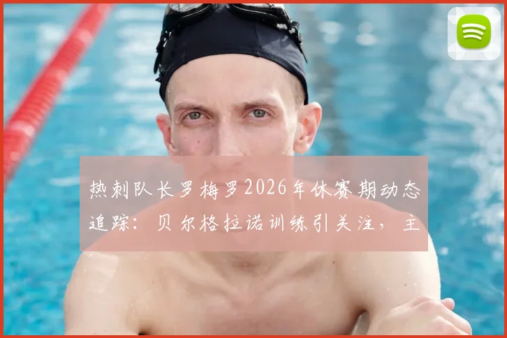 热刺队长罗梅罗2026年休赛期动态追踪：贝尔格拉诺训练引关注，主帅德泽尔比将如何回应？