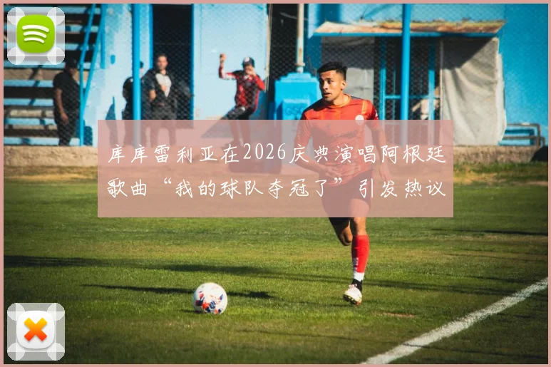 库库雷利亚在2026庆典演唱阿根廷歌曲“我的球队夺冠了”引发热议,切尔西后卫真实意图深度分析