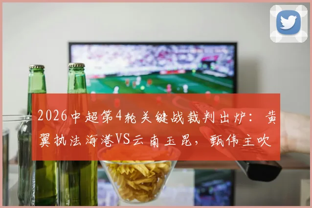 2026中超第4轮关键战裁判出炉：黄翼执法海港VS云南玉昆，甄伟主吹国安对沧州铁人